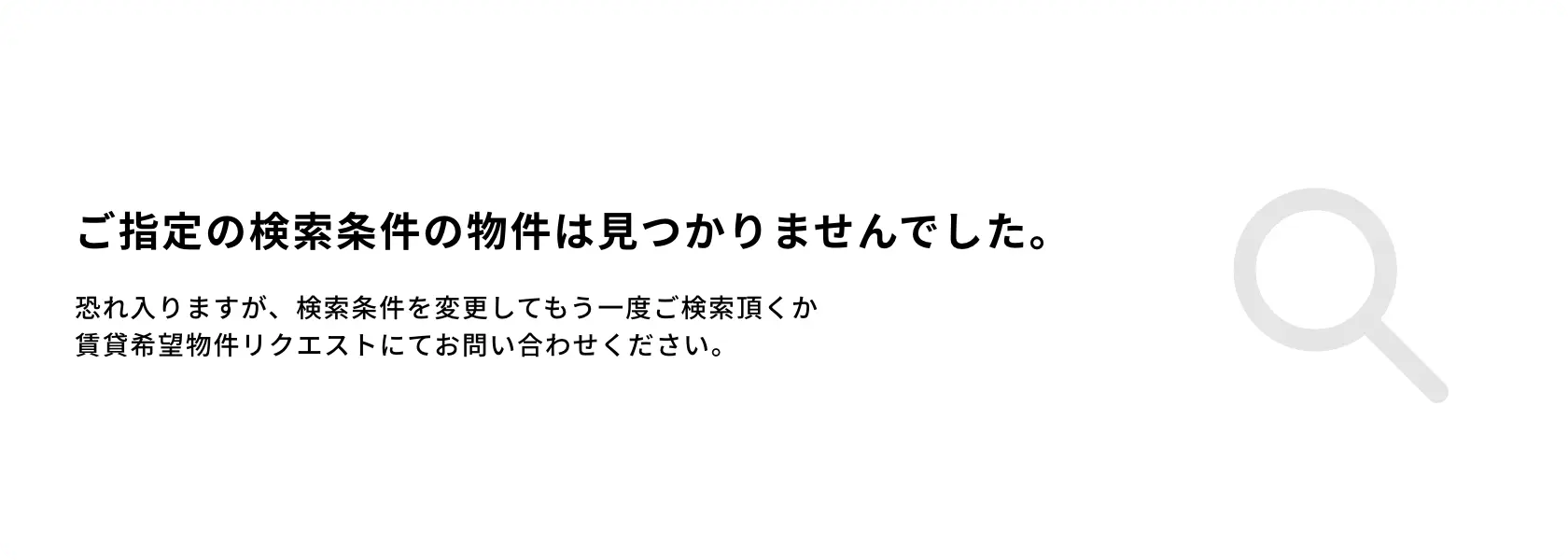 画像:ご指定の検索条件は見つかりませんでした。　恐れ入りますが、検索条件を変更してもう一度ご検索いただくか賃貸希望物件リクエストにてお問い合わせください。