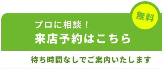 無料 | プロに相談 来店予約はこちら | 待ち時間なしでご案内いたします