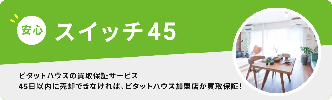 安心 スイッチ４５ | ピタットハウスの買取保障サービス | 45日以内に売却できなければ、ピタットハウス加盟店が買取保障！